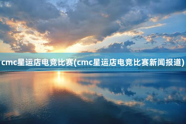 cmc星运店电竞比赛(cmc星运店电竞比赛新闻报道)