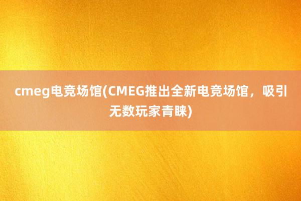 cmeg电竞场馆(CMEG推出全新电竞场馆，吸引无数玩家青睐)