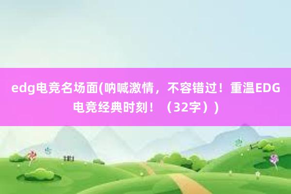 edg电竞名场面(呐喊激情，不容错过！重温EDG电竞经典时刻！（32字）)