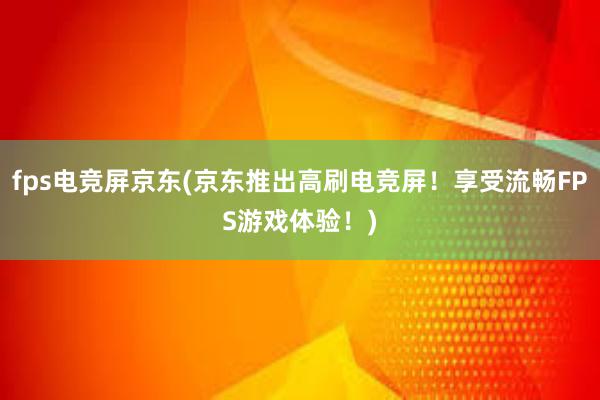 fps电竞屏京东(京东推出高刷电竞屏！享受流畅FPS游戏体验！)