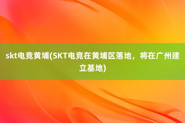 skt电竞黄埔(SKT电竞在黄埔区落地，将在广州建立基地)