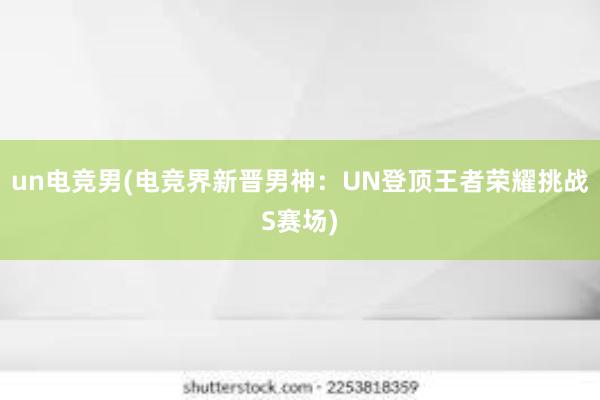 un电竞男(电竞界新晋男神：UN登顶王者荣耀挑战S赛场)