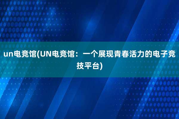 un电竞馆(UN电竞馆：一个展现青春活力的电子竞技平台)