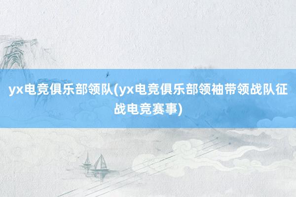 yx电竞俱乐部领队(yx电竞俱乐部领袖带领战队征战电竞赛事)