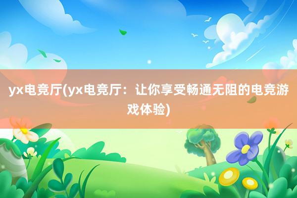 yx电竞厅(yx电竞厅：让你享受畅通无阻的电竞游戏体验)