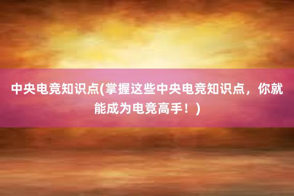 中央电竞知识点(掌握这些中央电竞知识点，你就能成为电竞高手！)