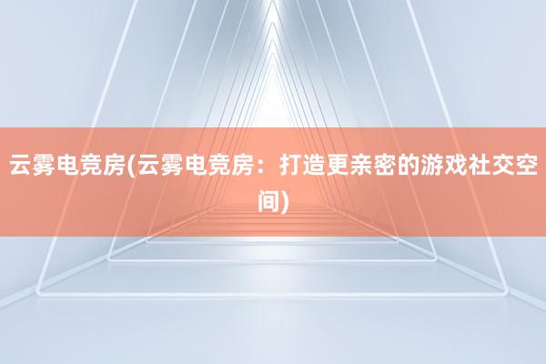 云雾电竞房(云雾电竞房：打造更亲密的游戏社交空间)