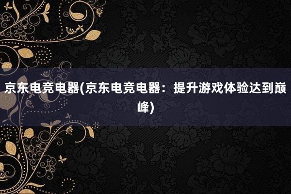 京东电竞电器(京东电竞电器：提升游戏体验达到巅峰)