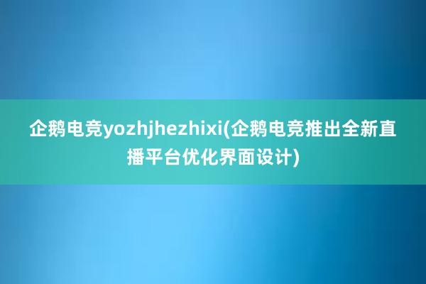 企鹅电竞yozhjhezhixi(企鹅电竞推出全新直播平台优化界面设计)