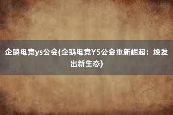 企鹅电竞ys公会(企鹅电竞YS公会重新崛起：焕发出新生态)