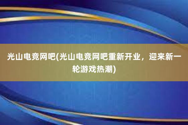 光山电竞网吧(光山电竞网吧重新开业，迎来新一轮游戏热潮)