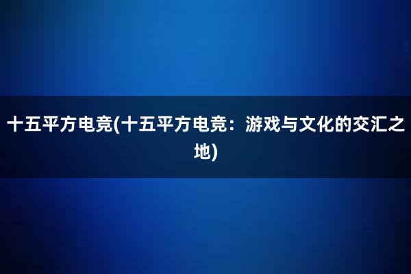 十五平方电竞(十五平方电竞：游戏与文化的交汇之地)