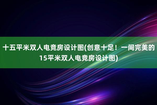 十五平米双人电竞房设计图(创意十足！一间完美的15平米双人电竞房设计图)