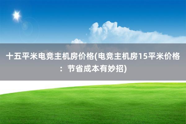 十五平米电竞主机房价格(电竞主机房15平米价格：节省成本有妙招)