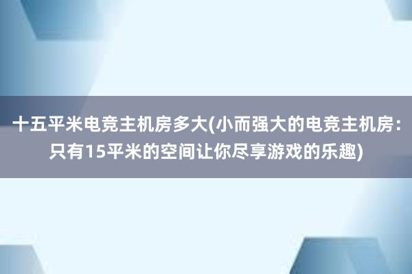 十五平米电竞主机房多大(小而强大的电竞主机房：只有15平米的空间让你尽享游戏的乐趣)