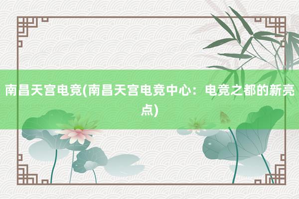 南昌天宫电竞(南昌天宫电竞中心：电竞之都的新亮点)