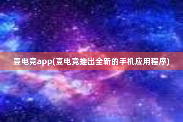 壴电竞app(壴电竞推出全新的手机应用程序)