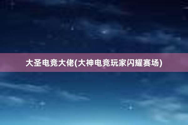 大圣电竞大佬(大神电竞玩家闪耀赛场)