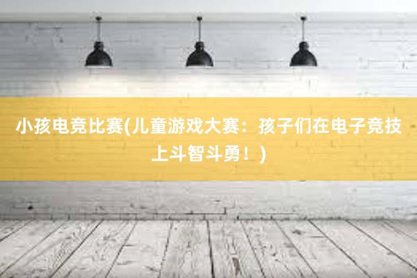 小孩电竞比赛(儿童游戏大赛：孩子们在电子竞技上斗智斗勇！)