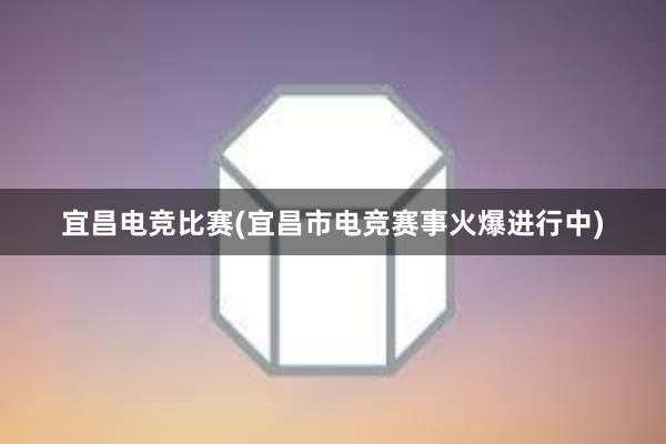 宜昌电竞比赛(宜昌市电竞赛事火爆进行中)