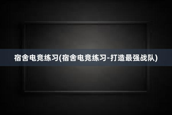 宿舍电竞练习(宿舍电竞练习-打造最强战队)