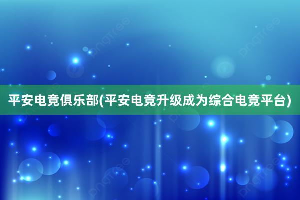 平安电竞俱乐部(平安电竞升级成为综合电竞平台)