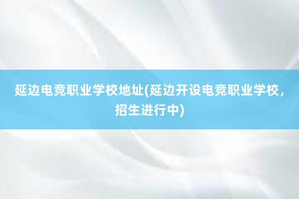 延边电竞职业学校地址(延边开设电竞职业学校，招生进行中)