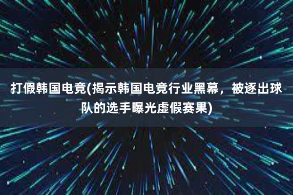 打假韩国电竞(揭示韩国电竞行业黑幕，被逐出球队的选手曝光虚假赛果)