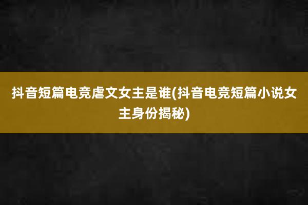 抖音短篇电竞虐文女主是谁(抖音电竞短篇小说女主身份揭秘)