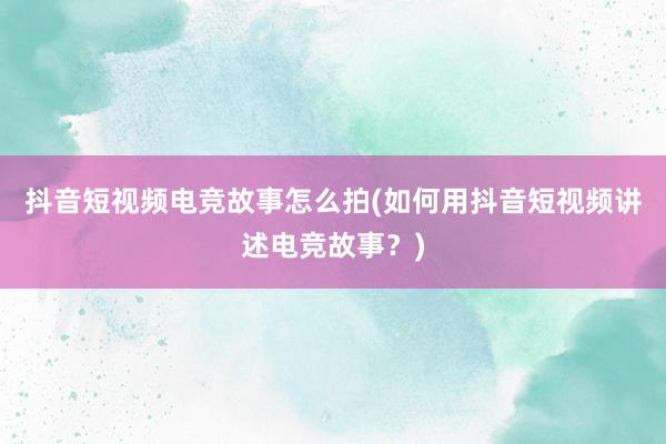 抖音短视频电竞故事怎么拍(如何用抖音短视频讲述电竞故事？)