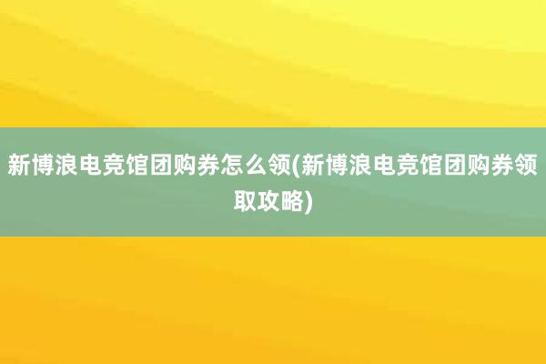 新博浪电竞馆团购券怎么领(新博浪电竞馆团购券领取攻略)