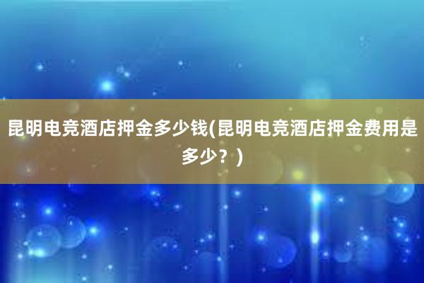 昆明电竞酒店押金多少钱(昆明电竞酒店押金费用是多少？)