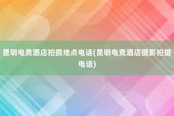 昆明电竞酒店拍摄地点电话(昆明电竞酒店摄影拍摄电话)