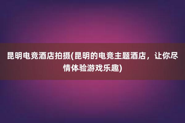 昆明电竞酒店拍摄(昆明的电竞主题酒店，让你尽情体验游戏乐趣)