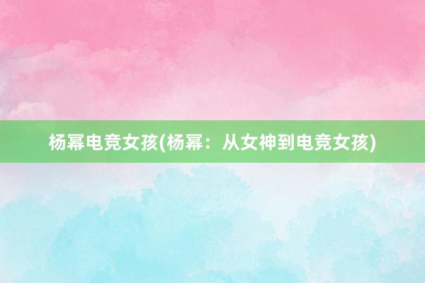 杨幂电竞女孩(杨幂：从女神到电竞女孩)