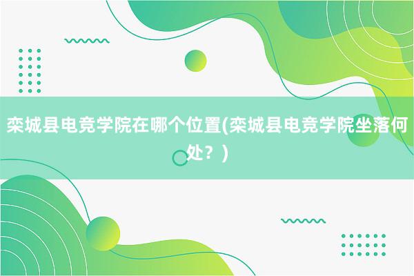 栾城县电竞学院在哪个位置(栾城县电竞学院坐落何处？)