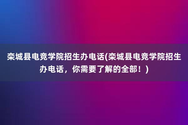 栾城县电竞学院招生办电话(栾城县电竞学院招生办电话，你需要了解的全部！)