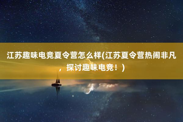 江苏趣味电竞夏令营怎么样(江苏夏令营热闹非凡，探讨趣味电竞！)