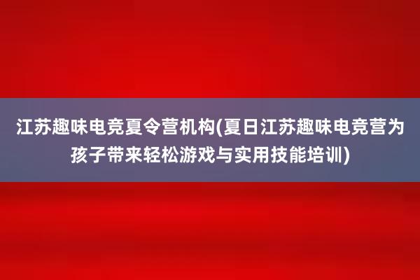 江苏趣味电竞夏令营机构(夏日江苏趣味电竞营为孩子带来轻松游戏与实用技能培训)