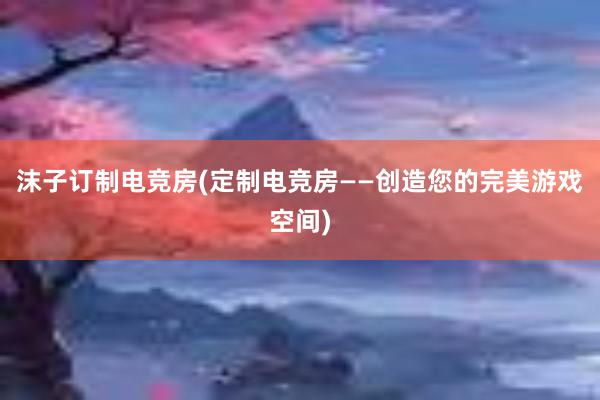 沫子订制电竞房(定制电竞房——创造您的完美游戏空间)