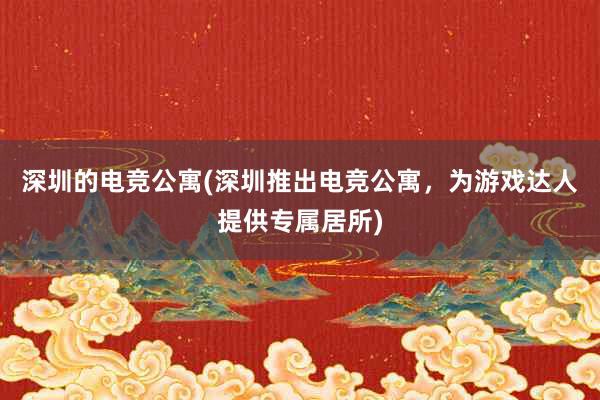 深圳的电竞公寓(深圳推出电竞公寓，为游戏达人提供专属居所)