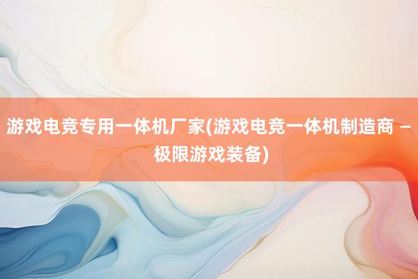 游戏电竞专用一体机厂家(游戏电竞一体机制造商 — 极限游戏装备)