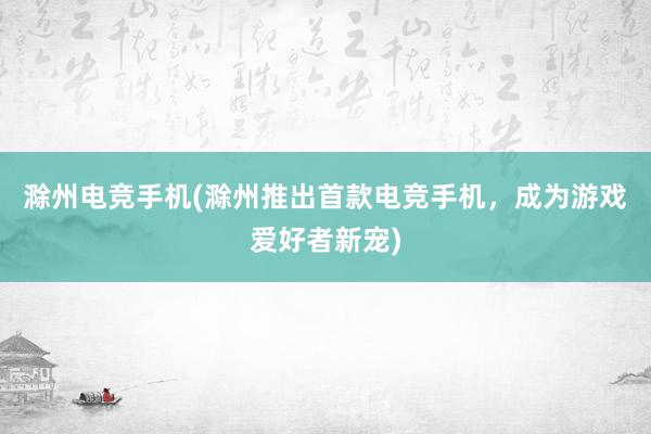 滁州电竞手机(滁州推出首款电竞手机，成为游戏爱好者新宠)