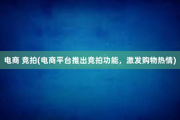 电商 竞拍(电商平台推出竞拍功能，激发购物热情)