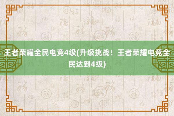 王者荣耀全民电竞4级(升级挑战！王者荣耀电竞全民达到4级)