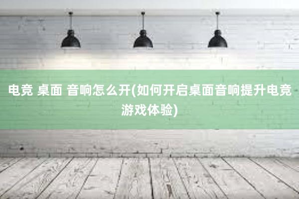 电竞 桌面 音响怎么开(如何开启桌面音响提升电竞游戏体验)