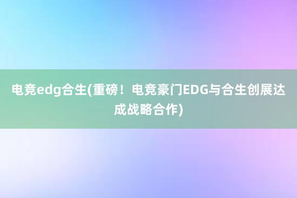 电竞edg合生(重磅！电竞豪门EDG与合生创展达成战略合作)