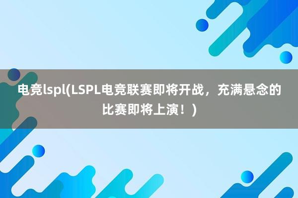 电竞lspl(LSPL电竞联赛即将开战，充满悬念的比赛即将上演！)