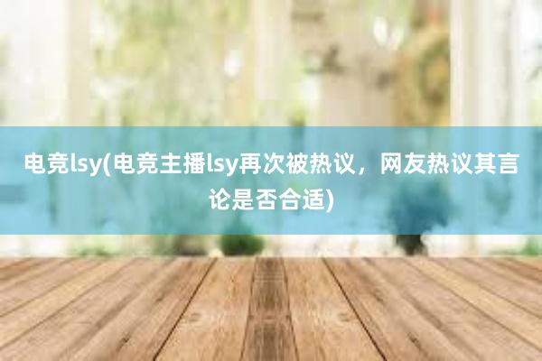 电竞lsy(电竞主播lsy再次被热议，网友热议其言论是否合适)