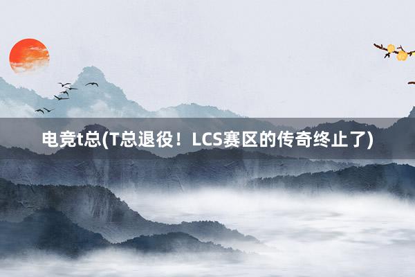 电竞t总(T总退役！LCS赛区的传奇终止了)